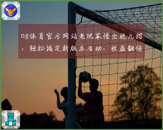 ng体育官方网站老玩家悟出这几招，轻松搞定新版本活动，收益翻倍！