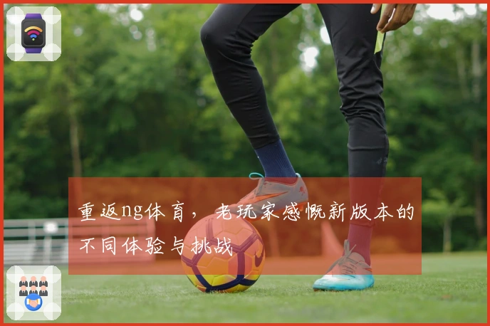 重返ng体育，老玩家感慨新版本的不同体验与挑战