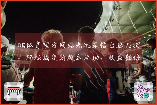 ng体育官方网站老玩家悟出这几招，轻松搞定新版本活动，收益翻倍！