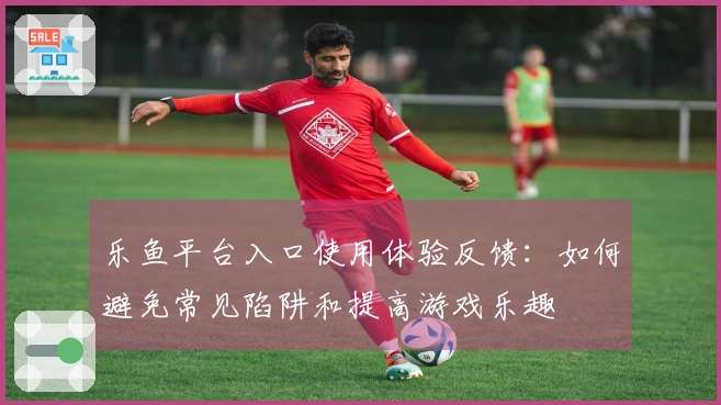 乐鱼平台入口使用体验反馈：如何避免常见陷阱和提高游戏乐趣