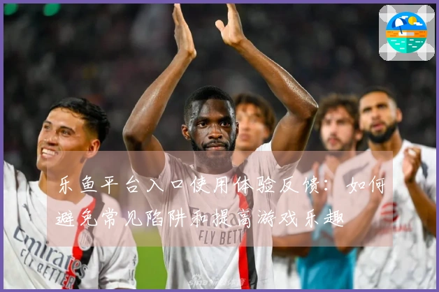 乐鱼平台入口使用体验反馈：如何避免常见陷阱和提高游戏乐趣